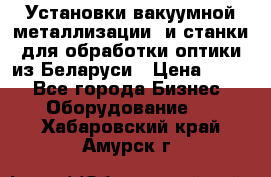 Установки вакуумной металлизации  и станки для обработки оптики из Беларуси › Цена ­ 100 - Все города Бизнес » Оборудование   . Хабаровский край,Амурск г.